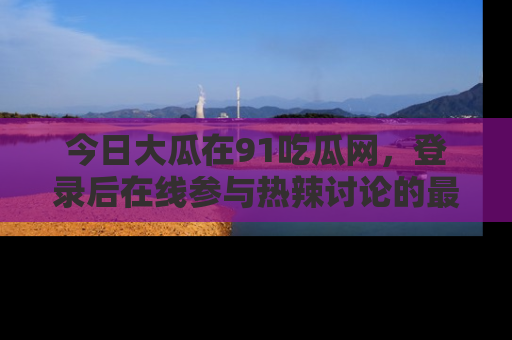 今日大瓜在91吃瓜网,登录后在线参与热辣讨论的最佳去处!
