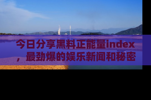 今日分享黑料正能量index,最劲爆的娱乐新闻和秘密等你来发现!
