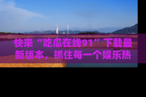 快来“吃瓜在线91”下载最新版本,抓住每一个娱乐热点的精彩瞬间!