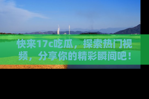 快来17c吃瓜，探索热门视频，分享你的精彩瞬间吧！