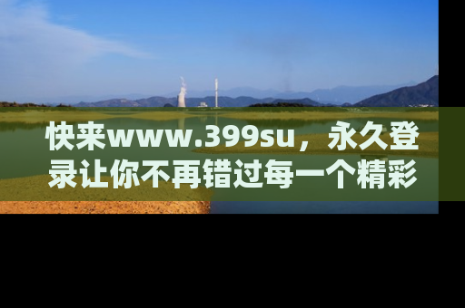 快来www.399su，永久登录让你不再错过每一个精彩的吃瓜瞬间！