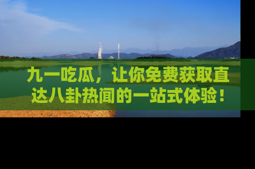 九一吃瓜,让你免费获取直达八卦热闻的一站式体验!
