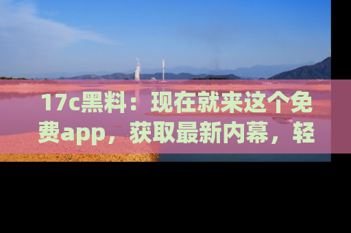 17c黑料：现在就来这个免费app，获取最新内幕，轻松掌握娱乐圈动向！