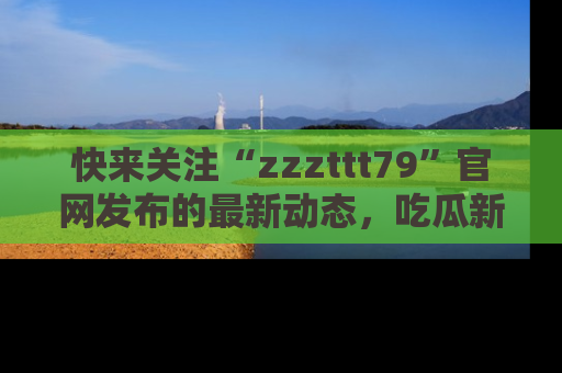 快来关注“zzzttt79”官网发布的最新动态，吃瓜新闻一手掌握，精彩不停！