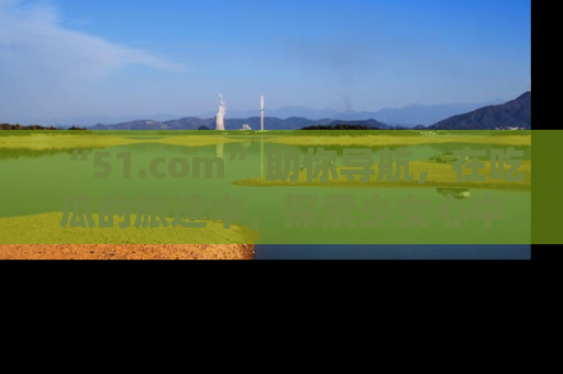 “51.com”助你导航，在吃瓜的旅途中，探索少女心中的小秘密喔！