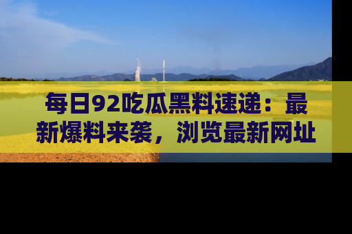每日92吃瓜黑料速递：最新爆料来袭，浏览最新网址，畅享吃瓜乐趣！