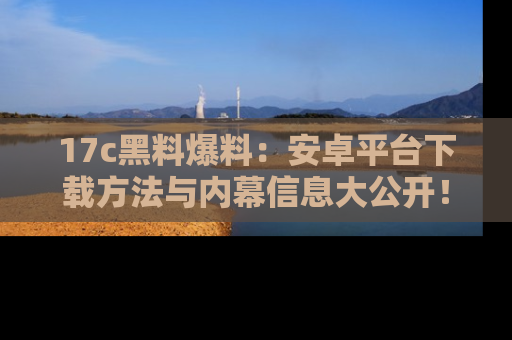 17c黑料爆料：安卓平台下载方法与内幕信息大公开！