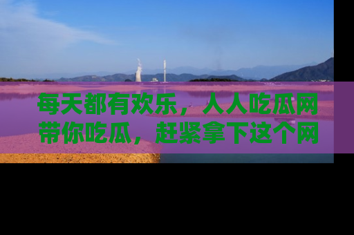 每天都有欢乐，人人吃瓜网带你吃瓜，赶紧拿下这个网址与地址吧！