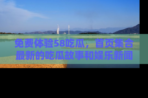 免费体验58吃瓜，首页集合最新的吃瓜故事和娱乐新闻，让你不再错过任何热点！