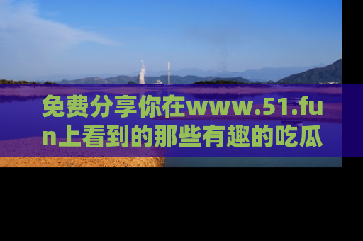 免费分享你在www.51.fun上看到的那些有趣的吃瓜趣闻吧！