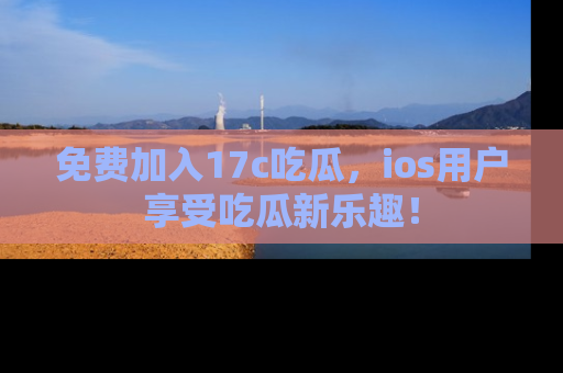免费加入17c吃瓜，ios用户享受吃瓜新乐趣！