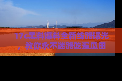 17c黑料爆料全新线路曝光，教你永不迷路吃遍瓜田