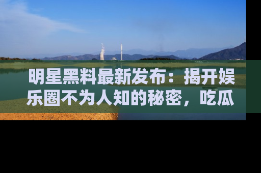 明星黑料最新发布：揭开娱乐圈不为人知的秘密，吃瓜者们请注意！