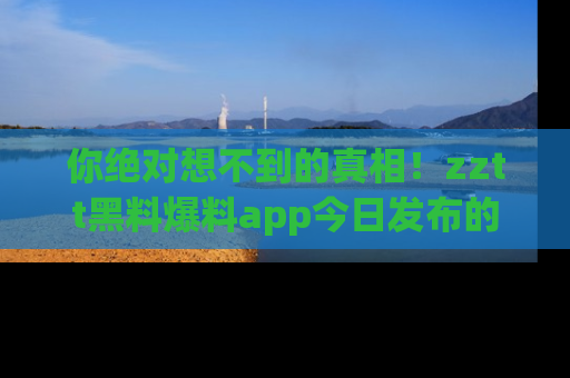 你绝对想不到的真相！zztt黑料爆料app今日发布的黑料让人叫绝！
