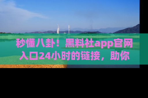 秒懂八卦！黑料社app官网入口24小时的链接，助你及时获取热搜焦点