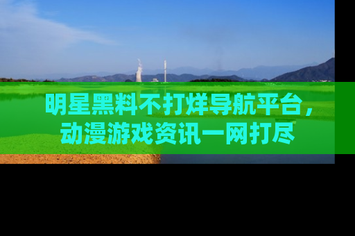 明星黑料不打烊导航平台，动漫游戏资讯一网打尽