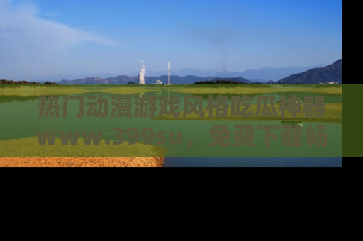 热门动漫游戏风格吃瓜神器www.399su，免费下载畅享精彩