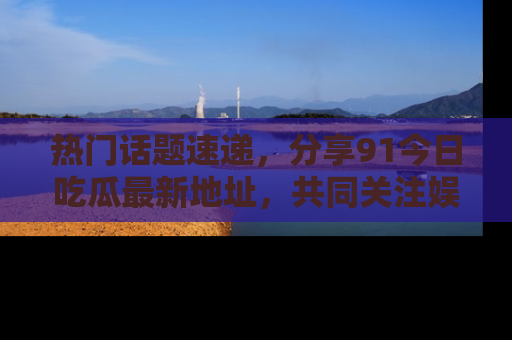 热门话题速递，分享91今日吃瓜最新地址，共同关注娱乐圈的风云变幻！