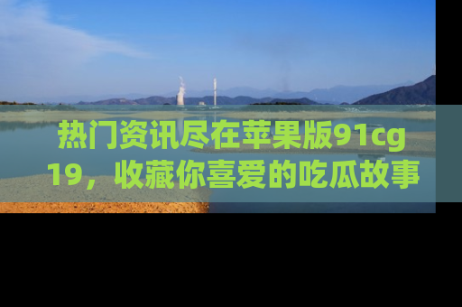 热门资讯尽在苹果版91cg19，收藏你喜爱的吃瓜故事吧！