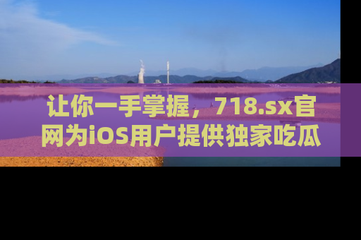 让你一手掌握，718.sx官网为iOS用户提供独家吃瓜内容！