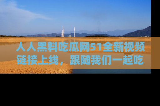 人人黑料吃瓜网51全新视频链接上线，跟随我们一起吃瓜围观！
