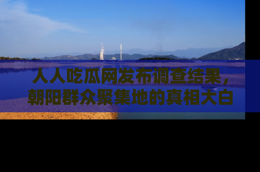 人人吃瓜网发布调查结果，朝阳群众聚集地的真相大白