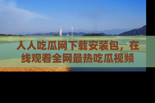 人人吃瓜网下载安装包，在线观看全网最热吃瓜视频