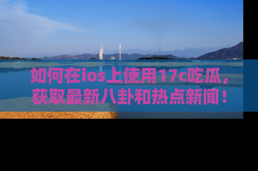 如何在ios上使用17c吃瓜，获取最新八卦和热点新闻！