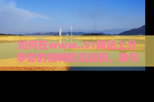 如何在www..51网站上分享你的独特吃瓜经历，吸引更多用户关注