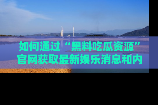 如何通过“黑料吃瓜资源”官网获取最新娱乐消息和内幕爆料