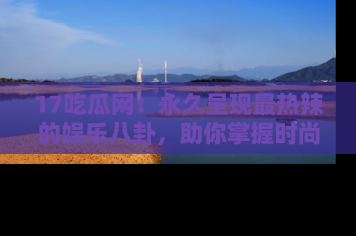 17吃瓜网：永久呈现最热辣的娱乐八卦，助你掌握时尚趋势