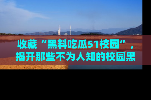 收藏“黑料吃瓜51校园”，揭开那些不为人知的校园黑幕！