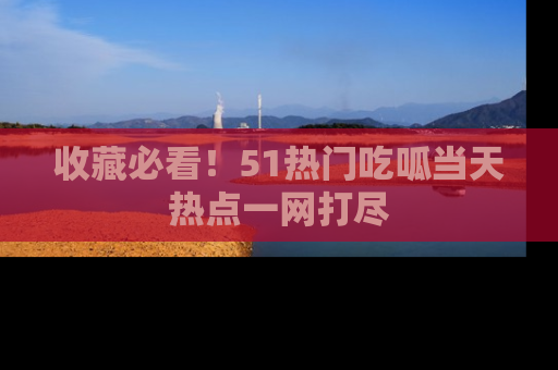 收藏必看！51热门吃呱当天热点一网打尽