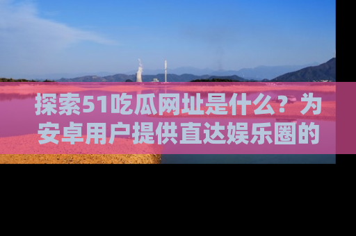 探索51吃瓜网址是什么？为安卓用户提供直达娱乐圈的途径