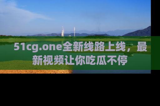 51cg.one全新线路上线，最新视频让你吃瓜不停