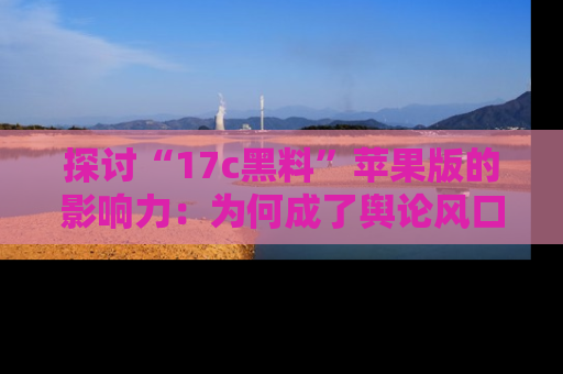 探讨“17c黑料”苹果版的影响力：为何成了舆论风口？
