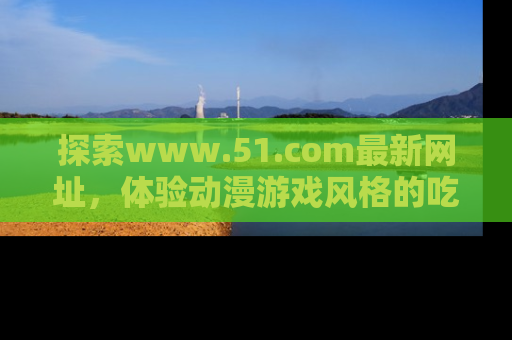 探索www.51.com最新网址，体验动漫游戏风格的吃瓜乐趣！