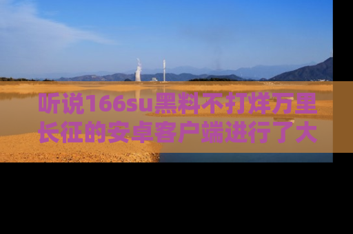 听说166su黑料不打烊万里长征的安卓客户端进行了大更新，八卦内容更加精彩与丰富！