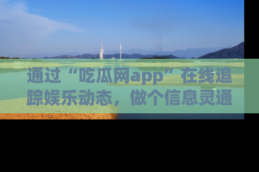 通过“吃瓜网app”在线追踪娱乐动态，做个信息灵通的吃瓜群众！