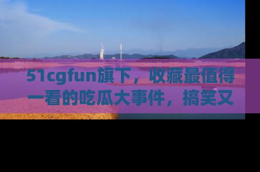 51cgfun旗下，收藏最值得一看的吃瓜大事件，搞笑又精彩！