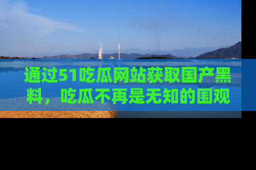 通过51吃瓜网站获取国产黑料，吃瓜不再是无知的围观者