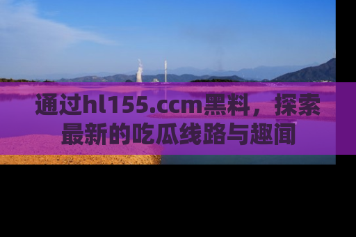 通过hl155.ccm黑料，探索最新的吃瓜线路与趣闻