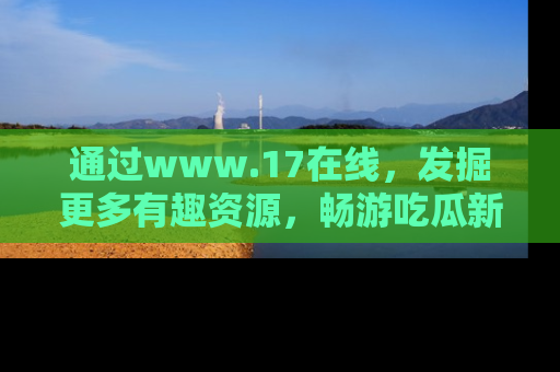 通过www.17在线，发掘更多有趣资源，畅游吃瓜新闻海洋
