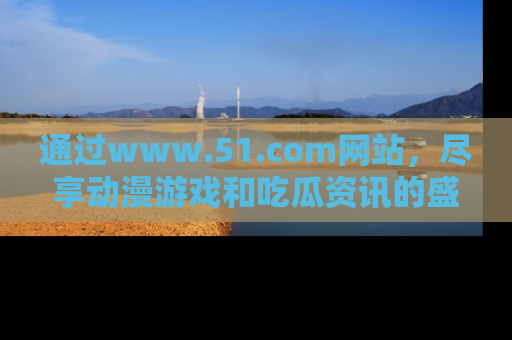 通过www.51.com网站，尽享动漫游戏和吃瓜资讯的盛宴！
