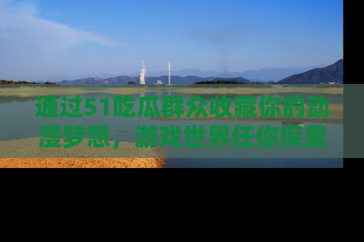 通过51吃瓜群众收藏你的动漫梦想，游戏世界任你探索