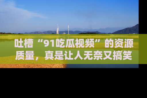 吐槽“91吃瓜视频”的资源质量，真是让人无奈又搞笑！