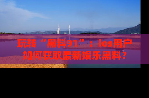玩转“黑料91”：ios用户如何获取最新娱乐黑料？