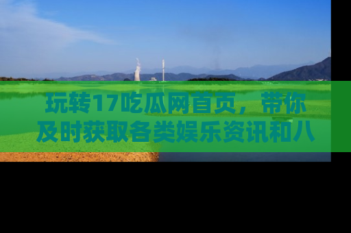 玩转17吃瓜网首页，带你及时获取各类娱乐资讯和八卦故事！