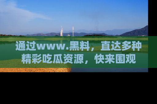 通过www.黑料，直达多种精彩吃瓜资源，快来围观