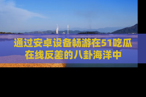 通过安卓设备畅游在51吃瓜在线反差的八卦海洋中